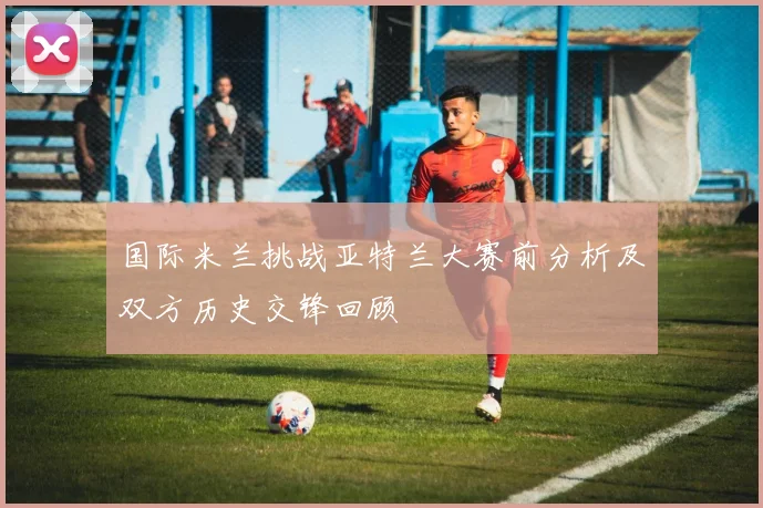 国际米兰挑战亚特兰大赛前分析及双方历史交锋回顾