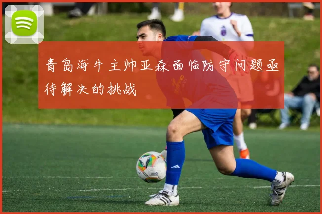 青岛海牛主帅亚森面临防守问题亟待解决的挑战