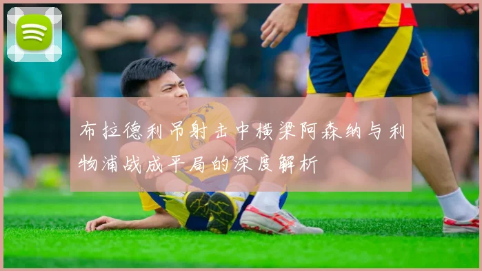 布拉德利吊射击中横梁阿森纳与利物浦战成平局的深度解析